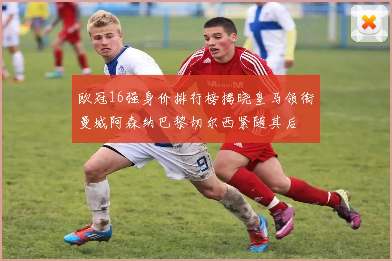 欧冠16强身价排行榜揭晓皇马领衔曼城阿森纳巴黎切尔西紧随其后