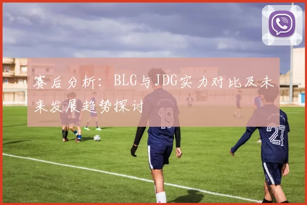 赛后分析:BLG与JDG实力对比及未来发展趋势探讨