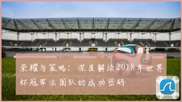 荣耀与策略：深度解读2018年世界杯冠军法国队的成功密码