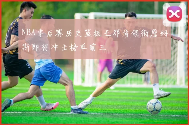 NBA季后赛历史篮板王邓肯领衔詹姆斯即将冲击榜单前三
