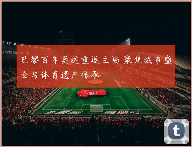 巴黎百年奥运重返主场 聚焦城市盛会与体育遗产传承
