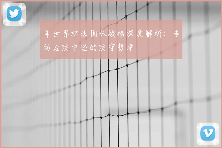 年世界杯法国队战绩深度解析：专访后防中坚的防守哲学