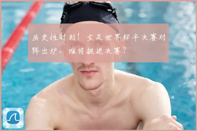 历史性时刻!女足世界杯半决赛对阵出炉,谁将挺进决赛?